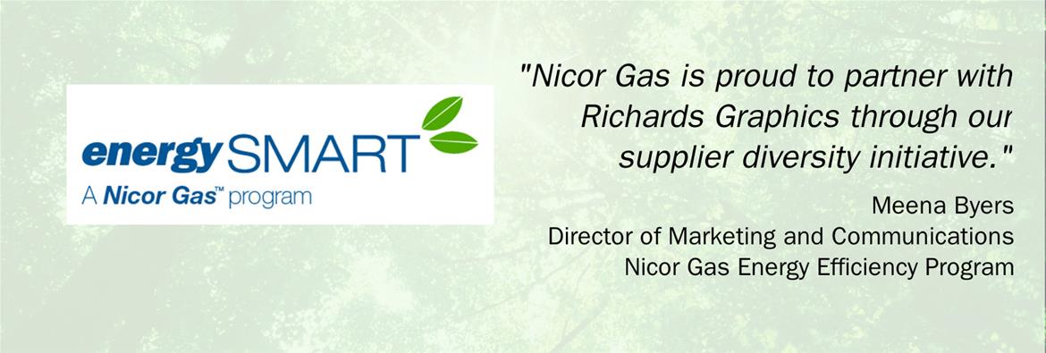 Testimony from Meena Byers of Nicor Gas Energy Efficiency program. 
"Nicor Gas is proud to partner with Richards Graphics through our supplier diversity initiative."
On the left, energySMART logo: A white background with blue words energySMART A Nicor Gas program. Two green deco-style leaves accent on the right of the T in SMART.
